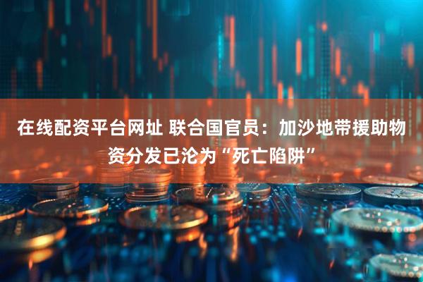 在线配资平台网址 联合国官员：加沙地带援助物资分发已沦为“死亡陷阱”