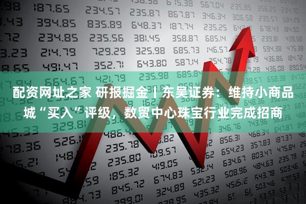 配资网址之家 研报掘金丨东吴证券：维持小商品城“买入”评级，数贸中心珠宝行业完成招商