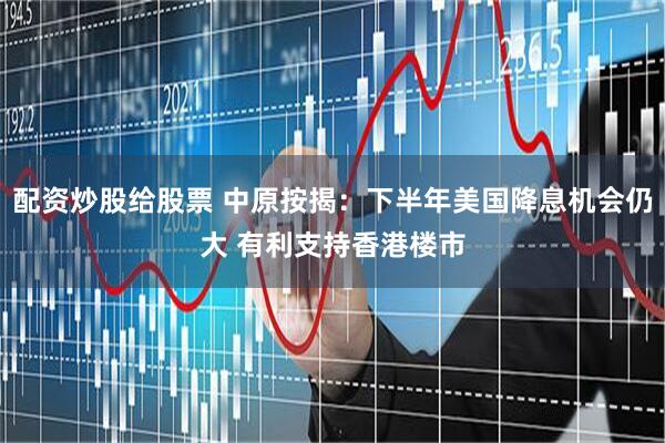 配资炒股给股票 中原按揭：下半年美国降息机会仍大 有利支持香港楼市