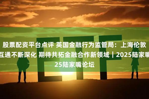 股票配资平台点评 英国金融行为监管局：上海伦敦互联互通不断深化 期待共拓金融合作新领域｜2025陆家嘴论坛