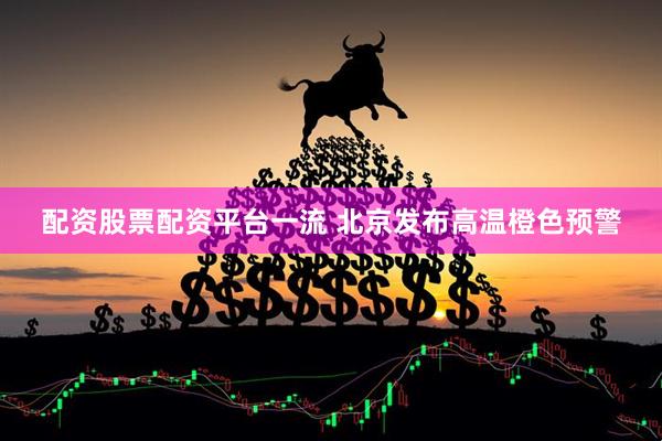 配资股票配资平台一流 北京发布高温橙色预警