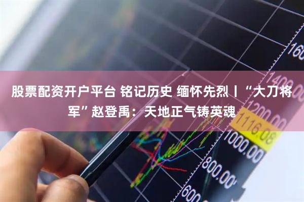 股票配资开户平台 铭记历史 缅怀先烈丨“大刀将军”赵登禹：天地正气铸英魂