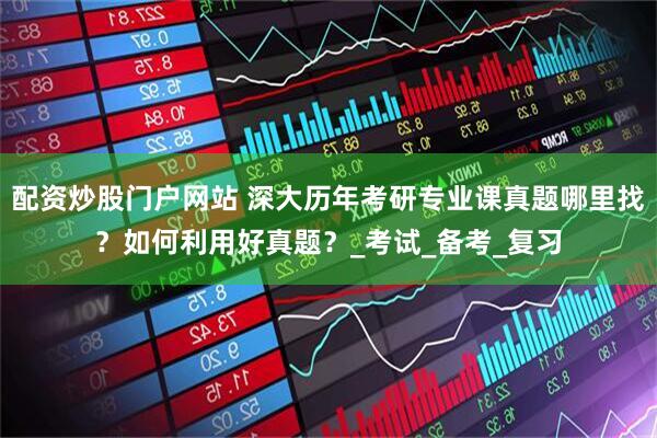 配资炒股门户网站 深大历年考研专业课真题哪里找？如何利用好真题？_考试_备考_复习