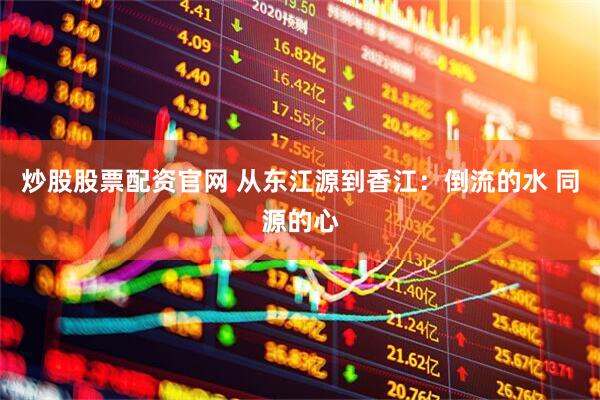 炒股股票配资官网 从东江源到香江：倒流的水 同源的心
