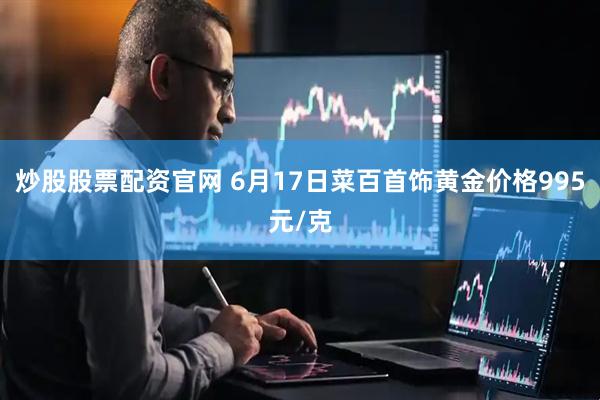 炒股股票配资官网 6月17日菜百首饰黄金价格995元/克