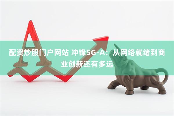 配资炒股门户网站 冲锋5G-A：从网络就绪到商业创新还有多远