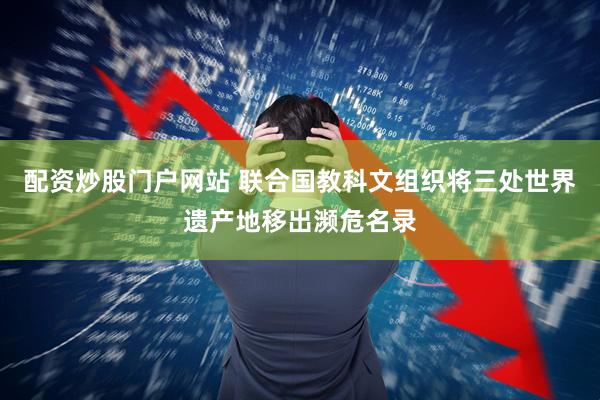配资炒股门户网站 联合国教科文组织将三处世界遗产地移出濒危名录