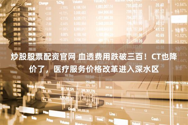 炒股股票配资官网 血透费用跌破三百！CT也降价了，医疗服务价格改革进入深水区