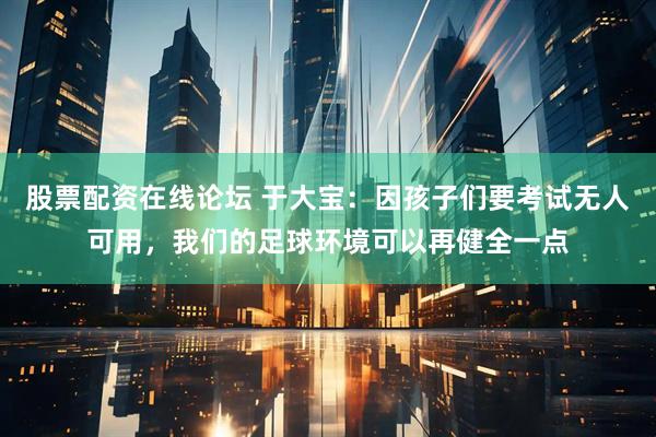 股票配资在线论坛 于大宝：因孩子们要考试无人可用，我们的足球环境可以再健全一点