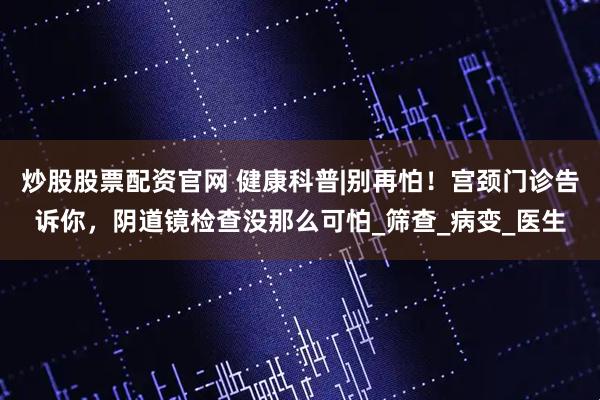 炒股股票配资官网 健康科普|别再怕！宫颈门诊告诉你，阴道镜检查没那么可怕_筛查_病变_医生