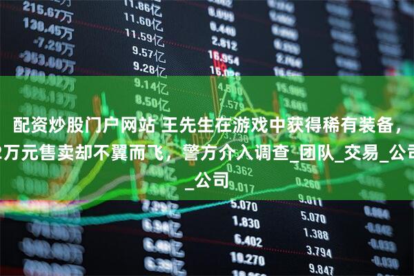配资炒股门户网站 王先生在游戏中获得稀有装备，2万元售卖却不翼而飞，警方介入调查_团队_交易_公司