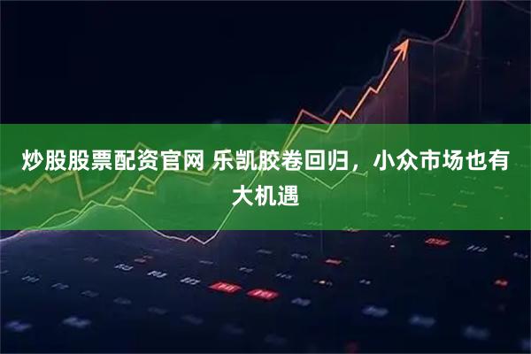 炒股股票配资官网 乐凯胶卷回归，小众市场也有大机遇