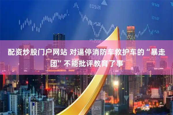 配资炒股门户网站 对逼停消防车救护车的“暴走团”不能批评教育了事