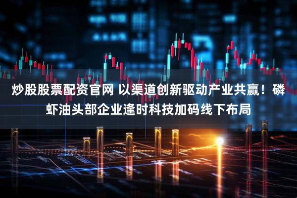 炒股股票配资官网 以渠道创新驱动产业共赢！磷虾油头部企业逢时科技加码线下布局