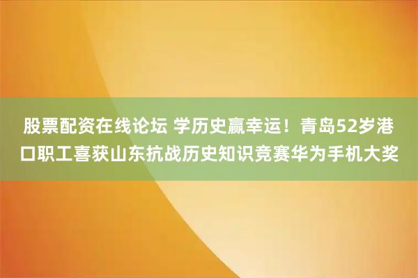 股票配资在线论坛 学历史赢幸运！青岛52岁港口职工喜获山东抗战历史知识竞赛华为手机大奖