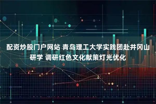 配资炒股门户网站 青岛理工大学实践团赴井冈山研学 调研红色文化献策灯光优化