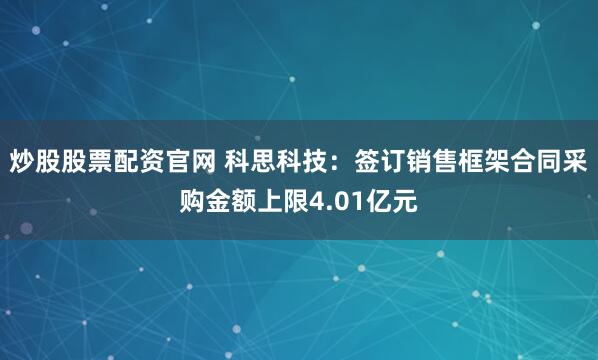 炒股股票配资官网 科思科技：签订销售框架合同采购金额上限4.01亿元