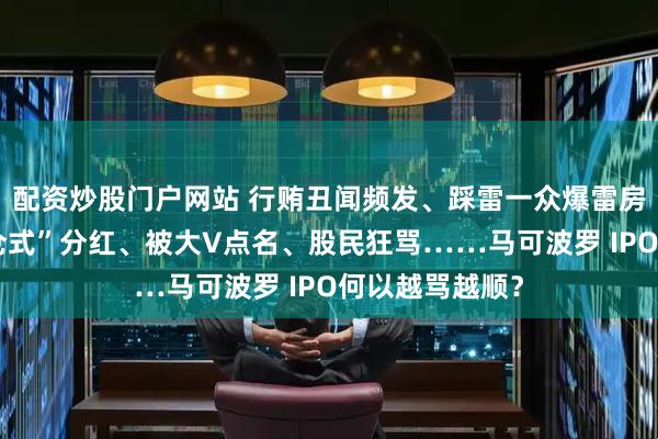 配资炒股门户网站 行贿丑闻频发、踩雷一众爆雷房企、突击“清仓式”分红、被大V点名、股民狂骂……马可波罗 IPO何以越骂越顺？