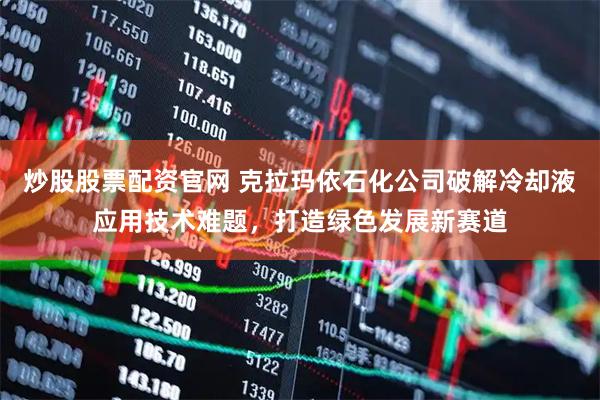 炒股股票配资官网 克拉玛依石化公司破解冷却液应用技术难题，打造绿色发展新赛道