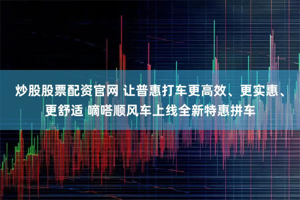 炒股股票配资官网 让普惠打车更高效、更实惠、更舒适 嘀嗒顺风车上线全新特惠拼车