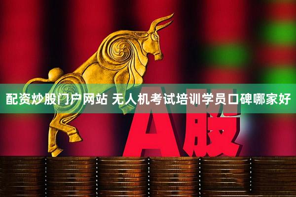 配资炒股门户网站 无人机考试培训学员口碑哪家好